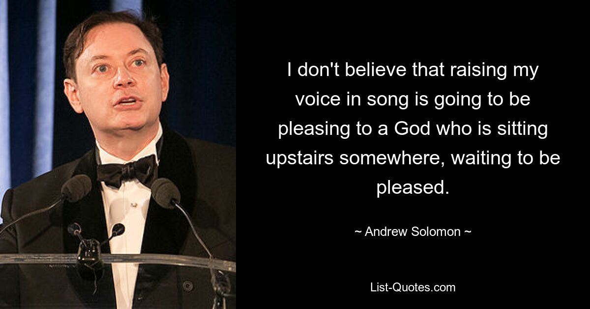 I don't believe that raising my voice in song is going to be pleasing to a God who is sitting upstairs somewhere, waiting to be pleased. — © Andrew Solomon