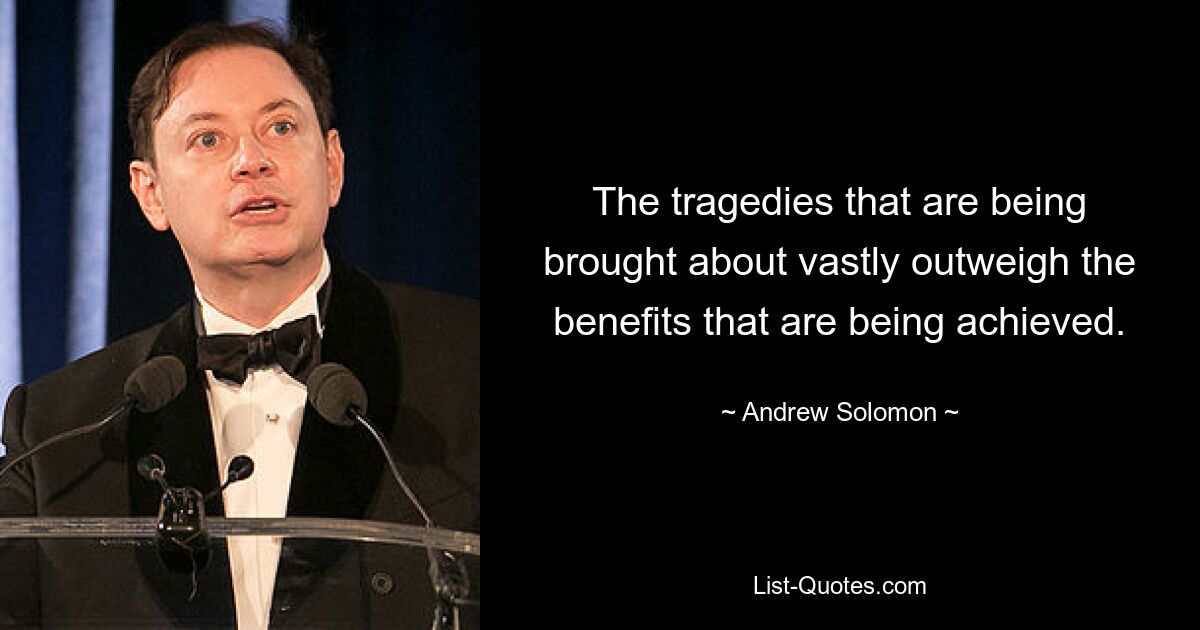 The tragedies that are being brought about vastly outweigh the benefits that are being achieved. — © Andrew Solomon