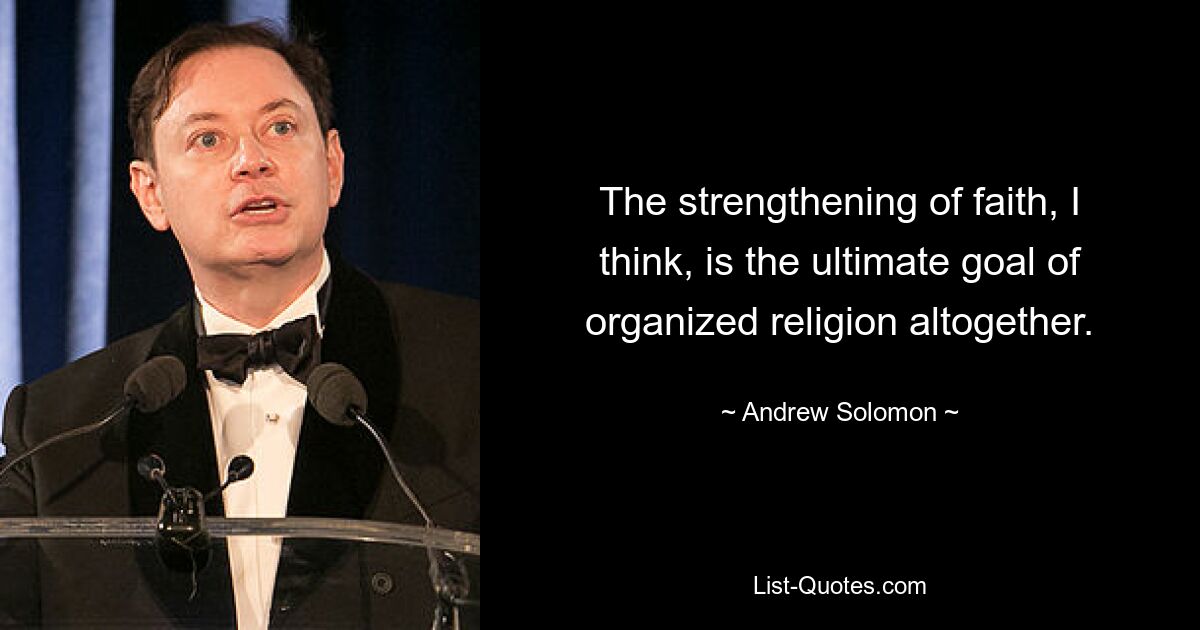 The strengthening of faith, I think, is the ultimate goal of organized religion altogether. — © Andrew Solomon