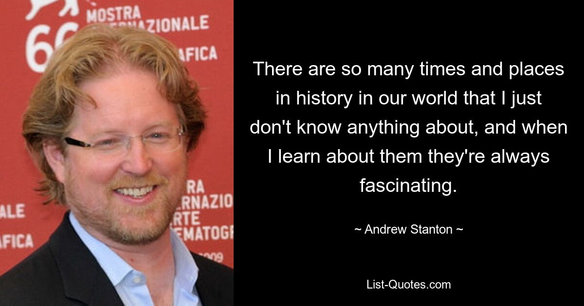 There are so many times and places in history in our world that I just don't know anything about, and when I learn about them they're always fascinating. — © Andrew Stanton