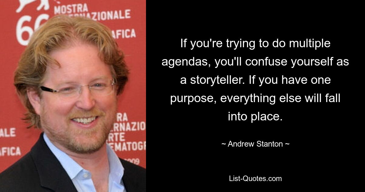 If you're trying to do multiple agendas, you'll confuse yourself as a storyteller. If you have one purpose, everything else will fall into place. — © Andrew Stanton