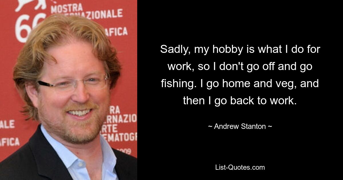 Sadly, my hobby is what I do for work, so I don't go off and go fishing. I go home and veg, and then I go back to work. — © Andrew Stanton