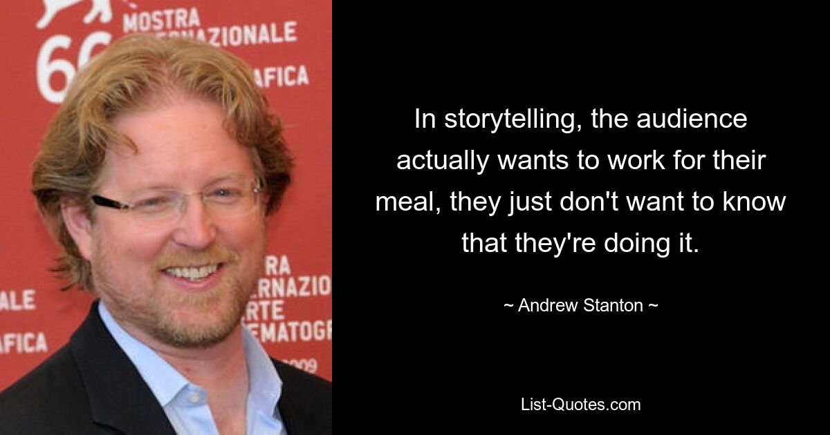 In storytelling, the audience actually wants to work for their meal, they just don't want to know that they're doing it. — © Andrew Stanton