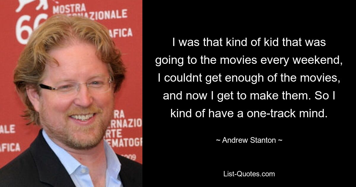 I was that kind of kid that was going to the movies every weekend, I couldnt get enough of the movies, and now I get to make them. So I kind of have a one-track mind. — © Andrew Stanton