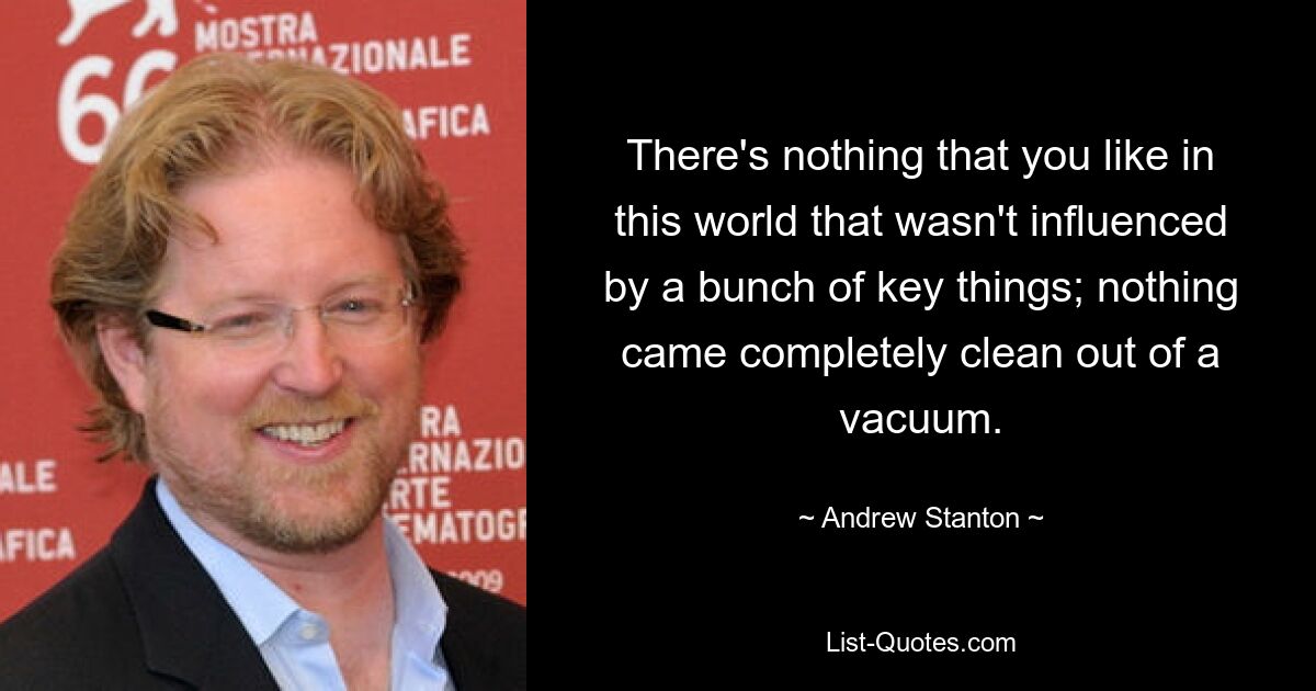 There's nothing that you like in this world that wasn't influenced by a bunch of key things; nothing came completely clean out of a vacuum. — © Andrew Stanton