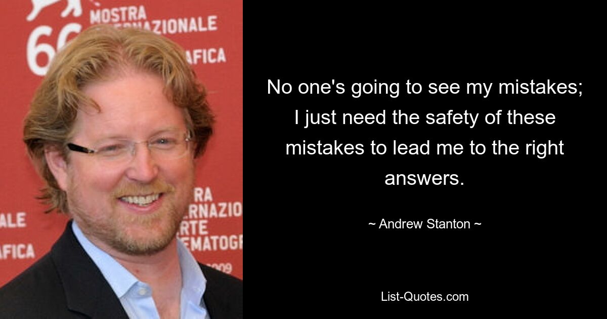 No one's going to see my mistakes; I just need the safety of these mistakes to lead me to the right answers. — © Andrew Stanton