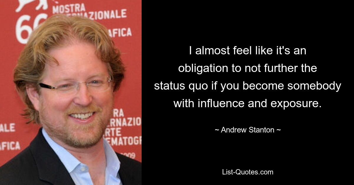 I almost feel like it's an obligation to not further the status quo if you become somebody with influence and exposure. — © Andrew Stanton