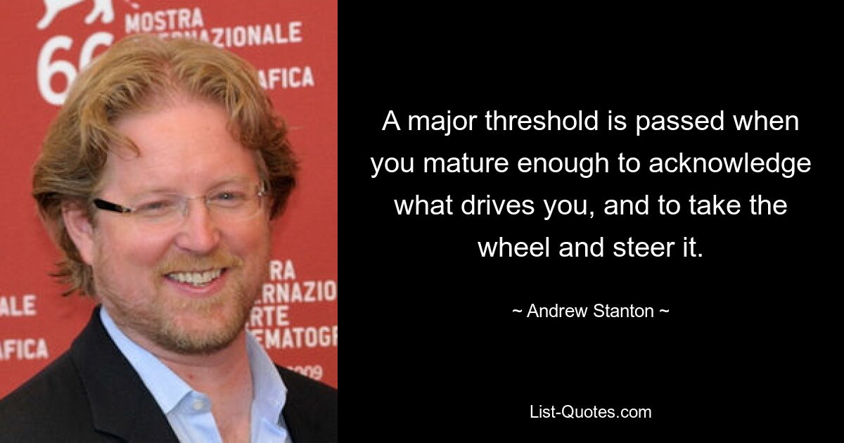 A major threshold is passed when you mature enough to acknowledge what drives you, and to take the wheel and steer it. — © Andrew Stanton