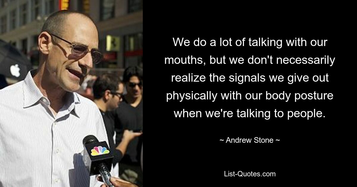 We do a lot of talking with our mouths, but we don't necessarily realize the signals we give out physically with our body posture when we're talking to people. — © Andrew Stone