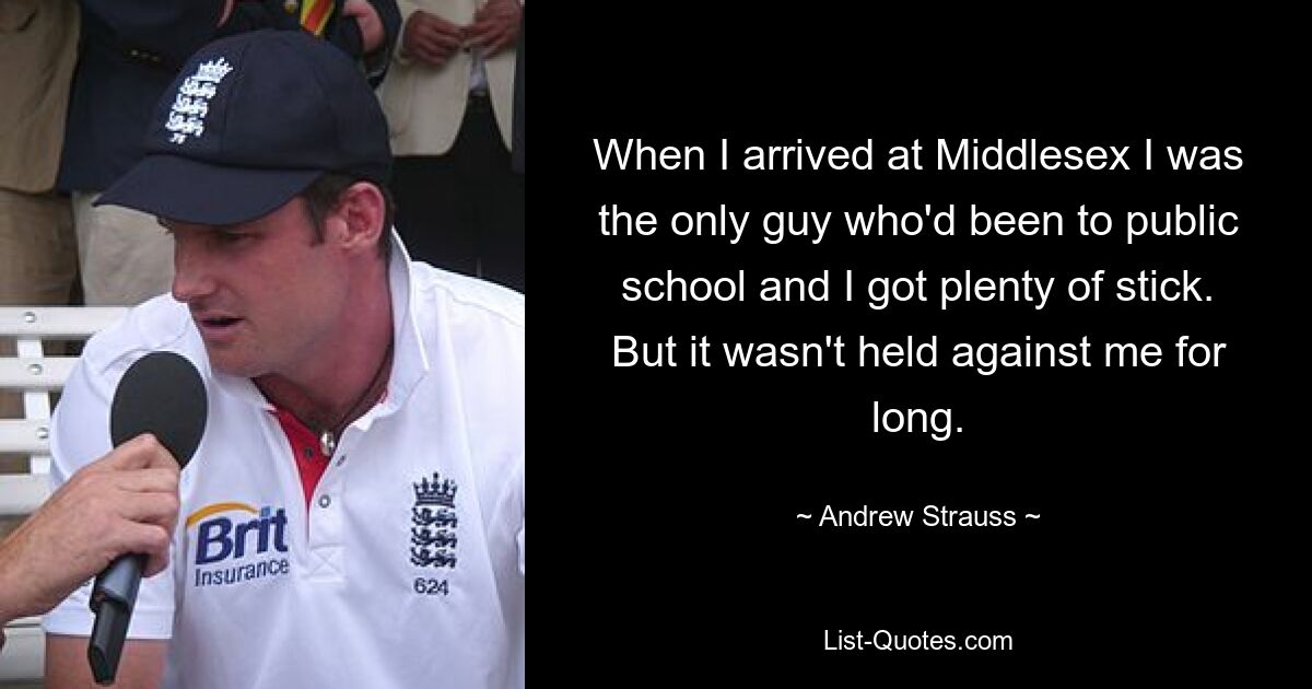 When I arrived at Middlesex I was the only guy who'd been to public school and I got plenty of stick. But it wasn't held against me for long. — © Andrew Strauss