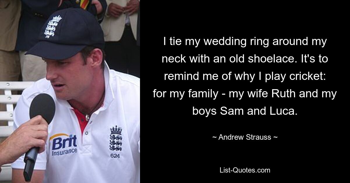 I tie my wedding ring around my neck with an old shoelace. It's to remind me of why I play cricket: for my family - my wife Ruth and my boys Sam and Luca. — © Andrew Strauss