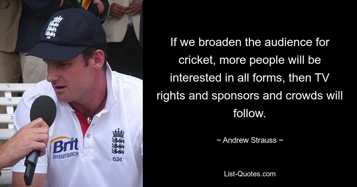 If we broaden the audience for cricket, more people will be interested in all forms, then TV rights and sponsors and crowds will follow. — © Andrew Strauss