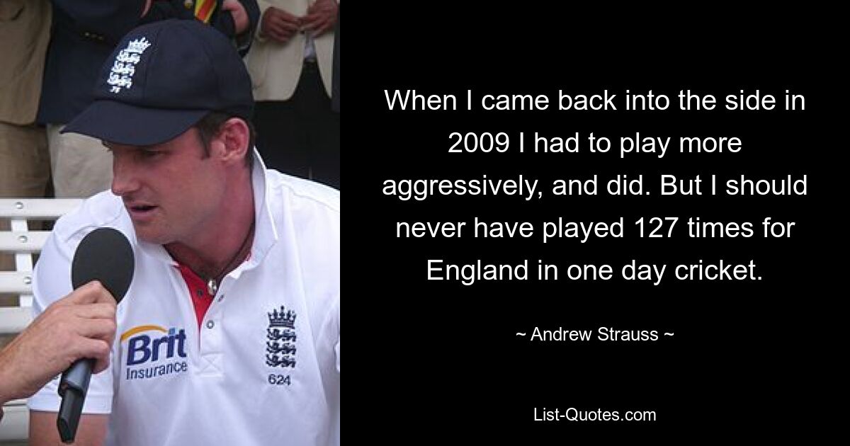 When I came back into the side in 2009 I had to play more aggressively, and did. But I should never have played 127 times for England in one day cricket. — © Andrew Strauss