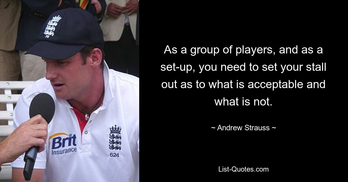 As a group of players, and as a set-up, you need to set your stall out as to what is acceptable and what is not. — © Andrew Strauss