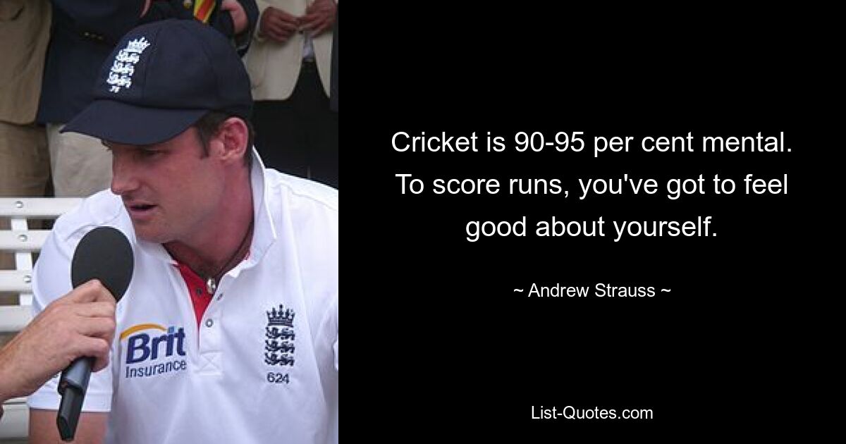 Cricket is 90-95 per cent mental. To score runs, you've got to feel good about yourself. — © Andrew Strauss