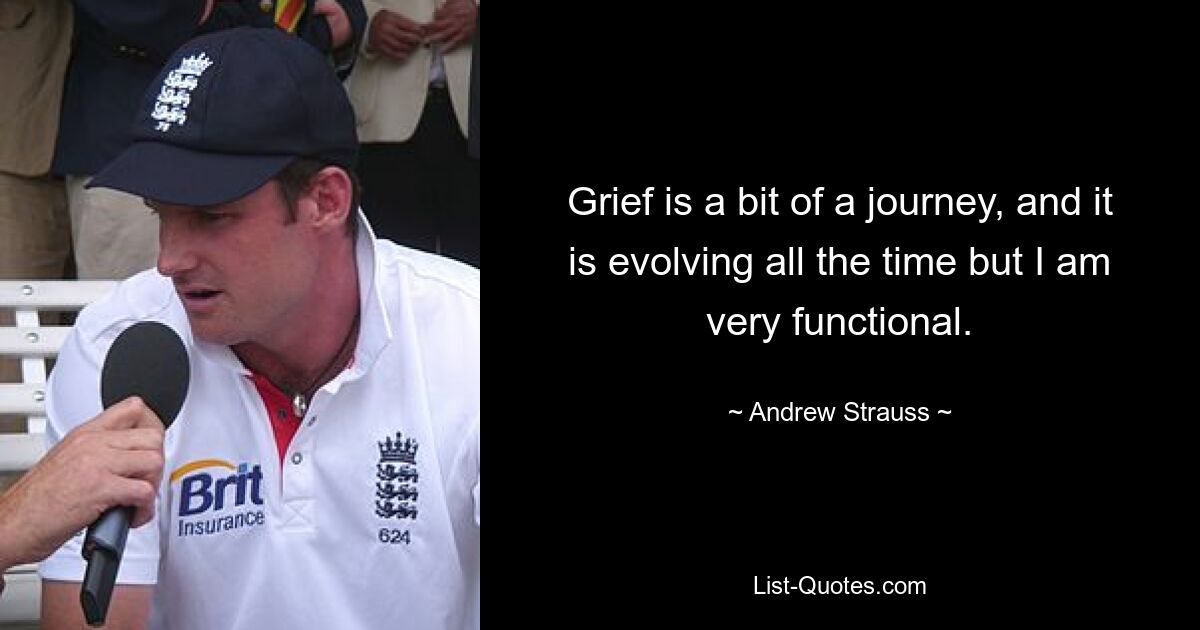 Grief is a bit of a journey, and it is evolving all the time but I am very functional. — © Andrew Strauss