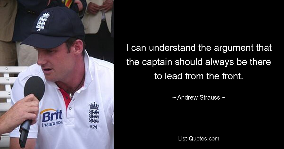 I can understand the argument that the captain should always be there to lead from the front. — © Andrew Strauss