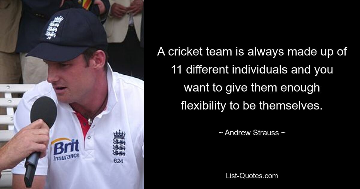 A cricket team is always made up of 11 different individuals and you want to give them enough flexibility to be themselves. — © Andrew Strauss