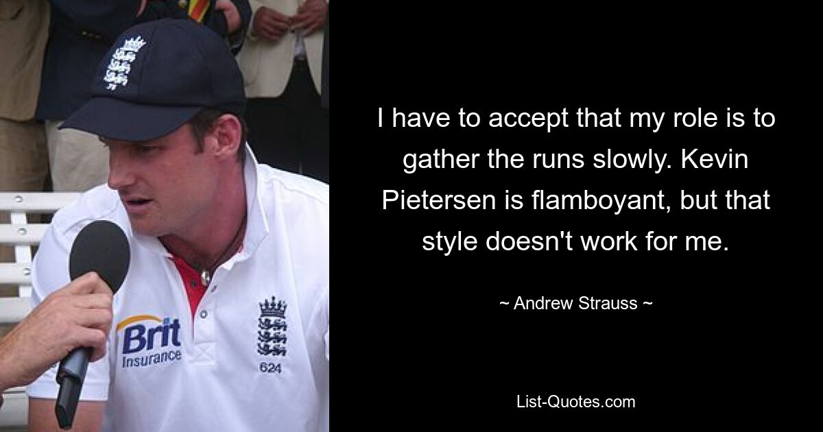 I have to accept that my role is to gather the runs slowly. Kevin Pietersen is flamboyant, but that style doesn't work for me. — © Andrew Strauss