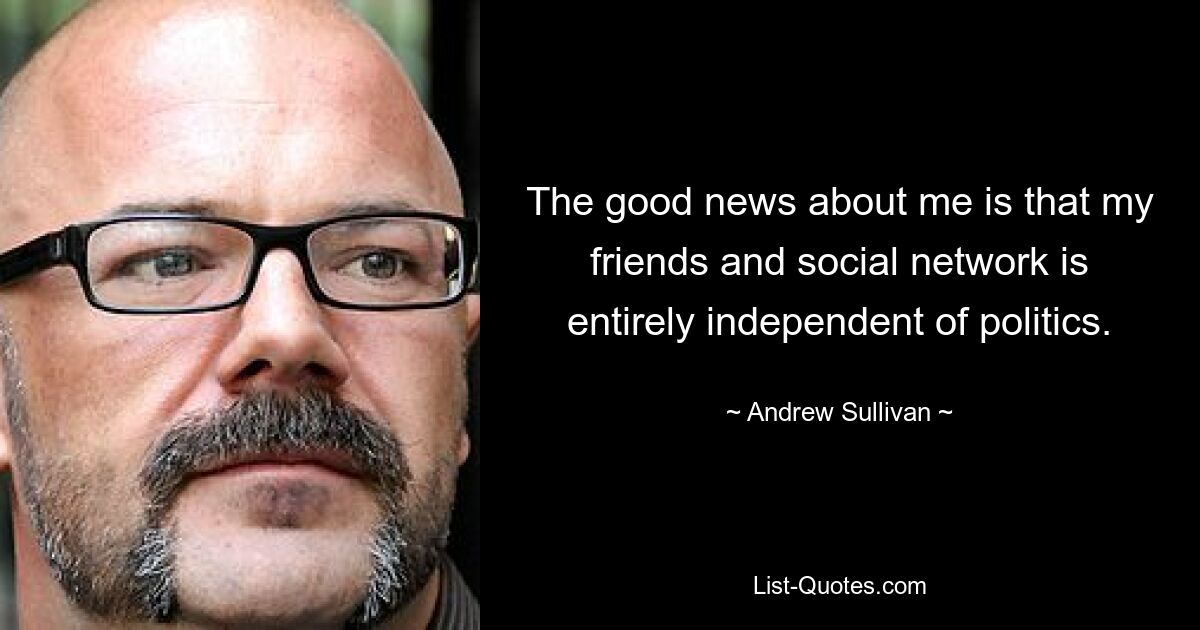 The good news about me is that my friends and social network is entirely independent of politics. — © Andrew Sullivan