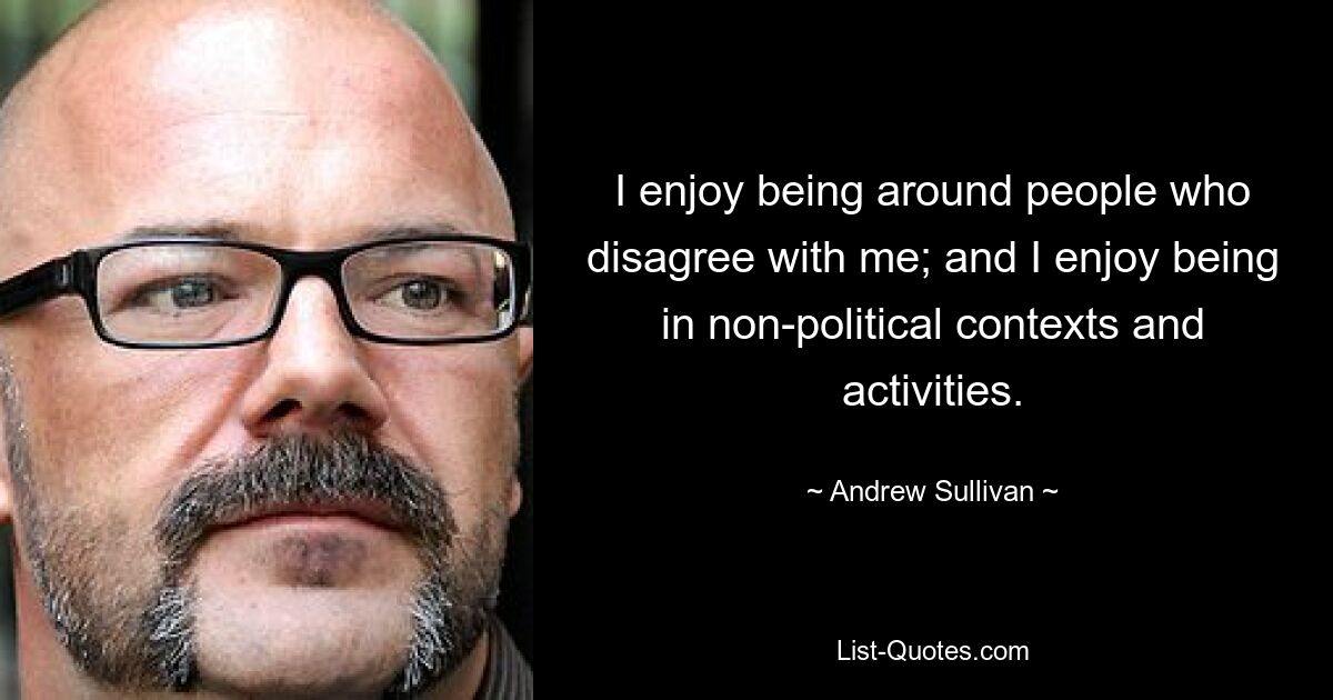 I enjoy being around people who disagree with me; and I enjoy being in non-political contexts and activities. — © Andrew Sullivan