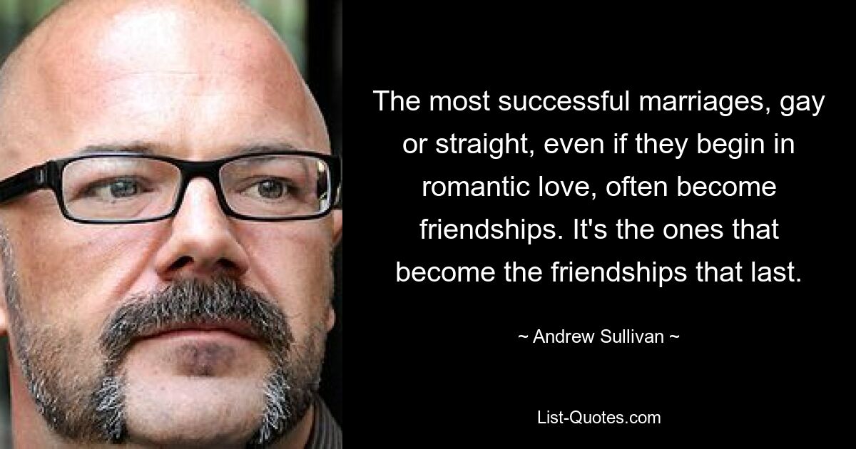 The most successful marriages, gay or straight, even if they begin in romantic love, often become friendships. It's the ones that become the friendships that last. — © Andrew Sullivan