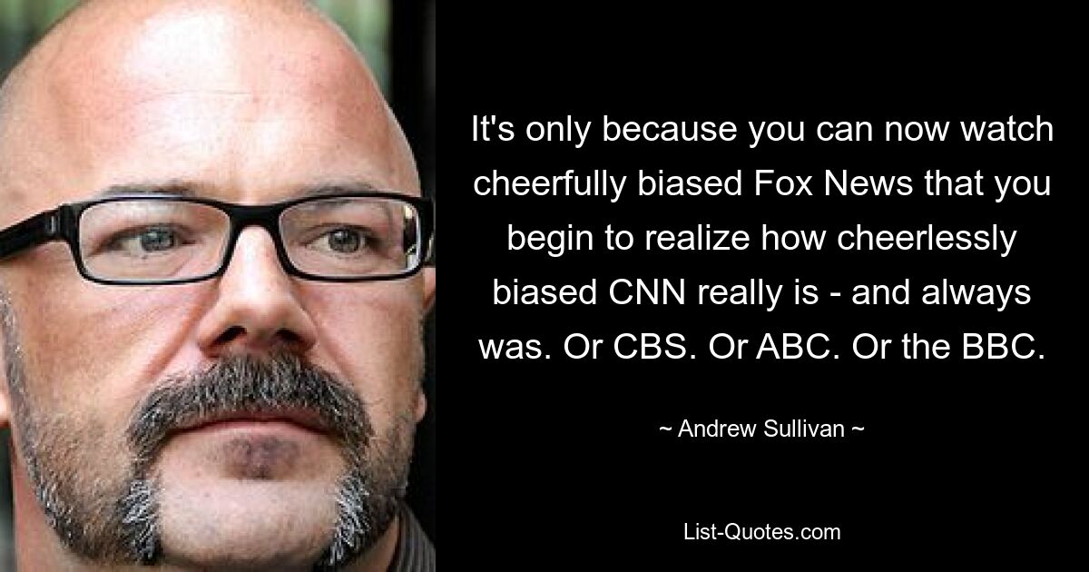 Nur weil Sie jetzt fröhlich voreingenommene Fox News sehen können, beginnen Sie zu erkennen, wie freudlos voreingenommen CNN wirklich ist – und immer war. Oder CBS. Oder ABC. Oder die BBC. — © Andrew Sullivan 