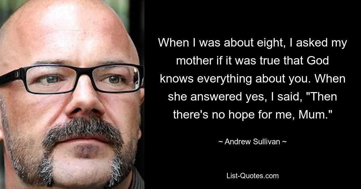 When I was about eight, I asked my mother if it was true that God knows everything about you. When she answered yes, I said, "Then there's no hope for me, Mum." — © Andrew Sullivan