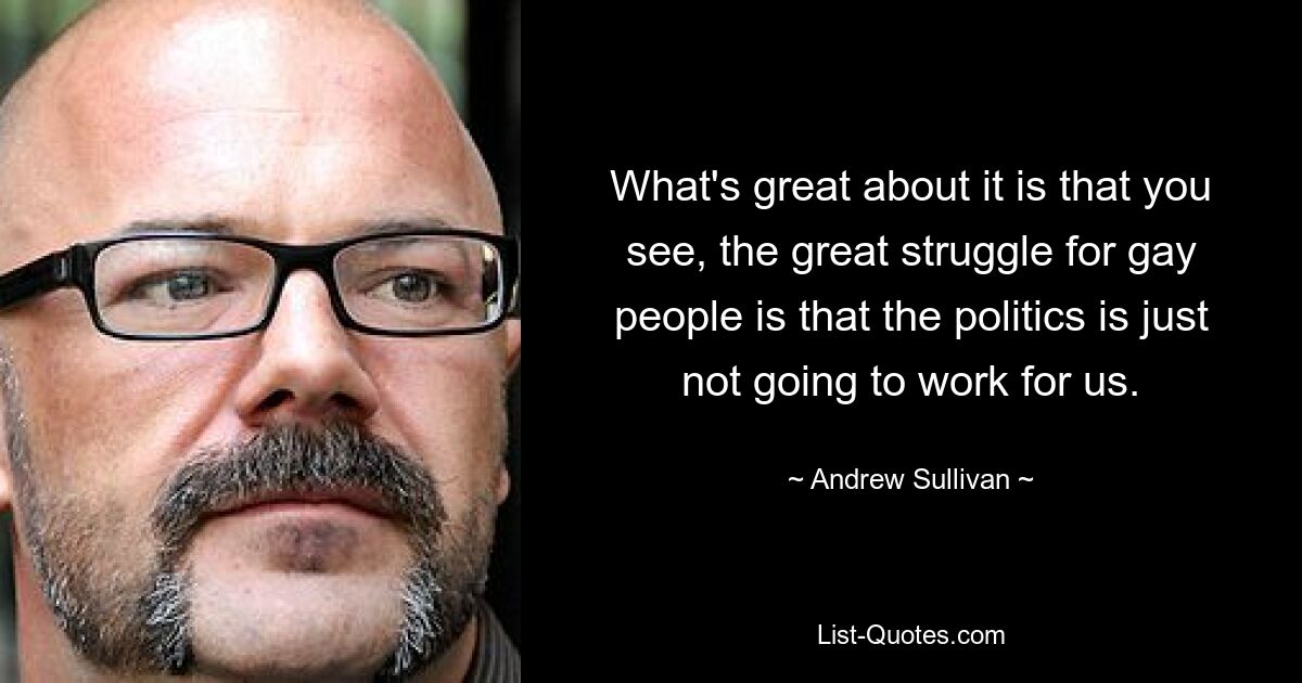 What's great about it is that you see, the great struggle for gay people is that the politics is just not going to work for us. — © Andrew Sullivan