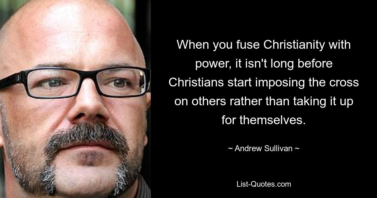 When you fuse Christianity with power, it isn't long before Christians start imposing the cross on others rather than taking it up for themselves. — © Andrew Sullivan