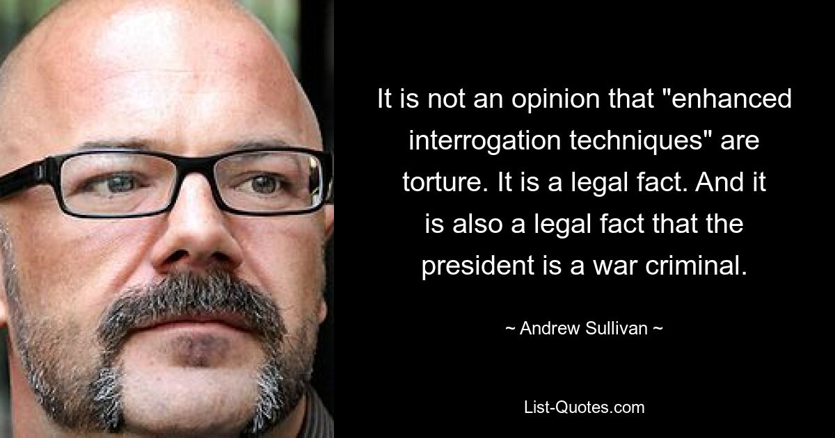 It is not an opinion that "enhanced interrogation techniques" are torture. It is a legal fact. And it is also a legal fact that the president is a war criminal. — © Andrew Sullivan