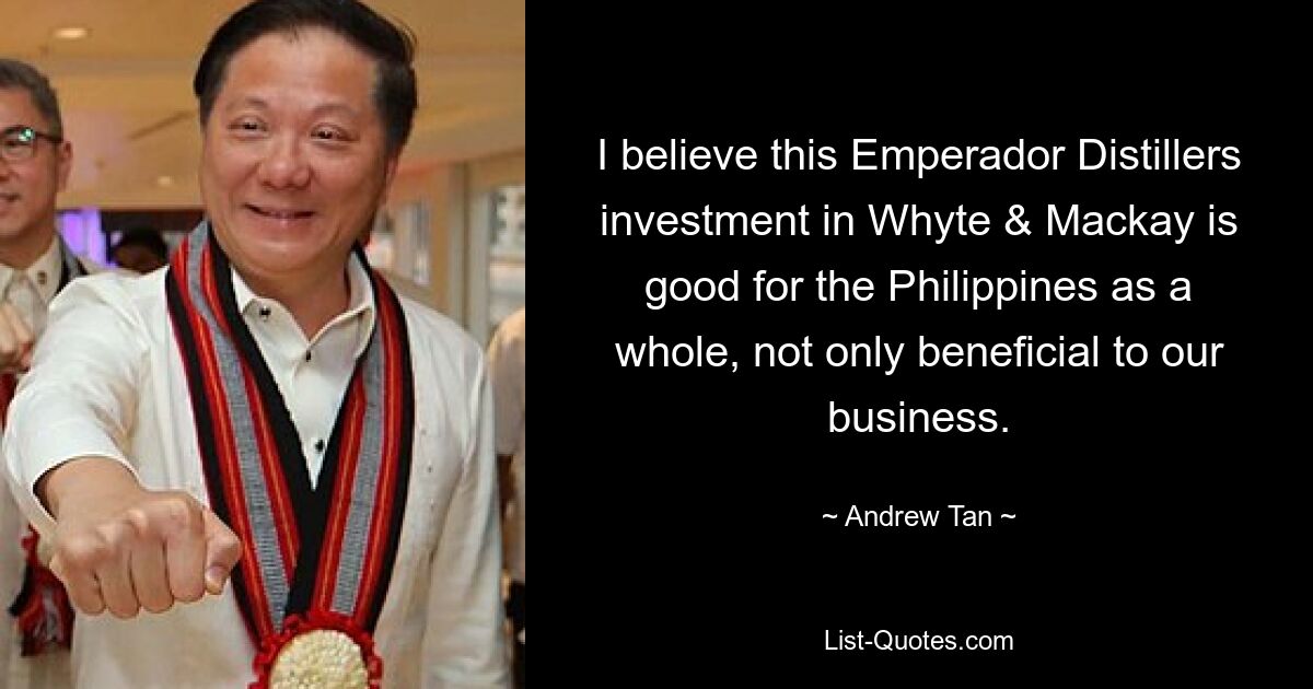 I believe this Emperador Distillers investment in Whyte & Mackay is good for the Philippines as a whole, not only beneficial to our business. — © Andrew Tan