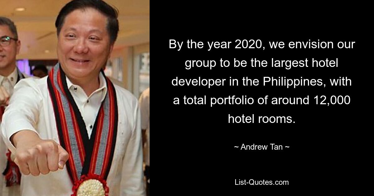 By the year 2020, we envision our group to be the largest hotel developer in the Philippines, with a total portfolio of around 12,000 hotel rooms. — © Andrew Tan