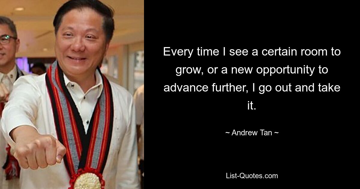 Every time I see a certain room to grow, or a new opportunity to advance further, I go out and take it. — © Andrew Tan