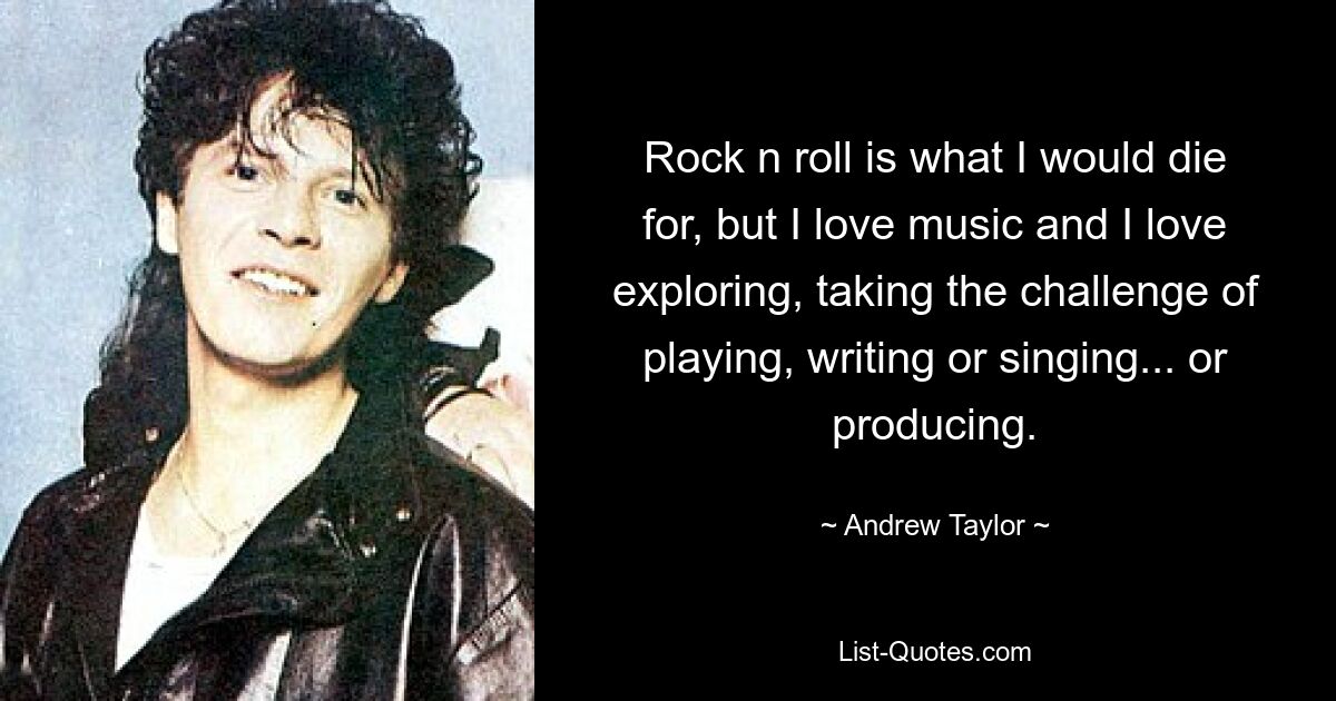 Rock n roll is what I would die for, but I love music and I love exploring, taking the challenge of playing, writing or singing... or producing. — © Andrew Taylor