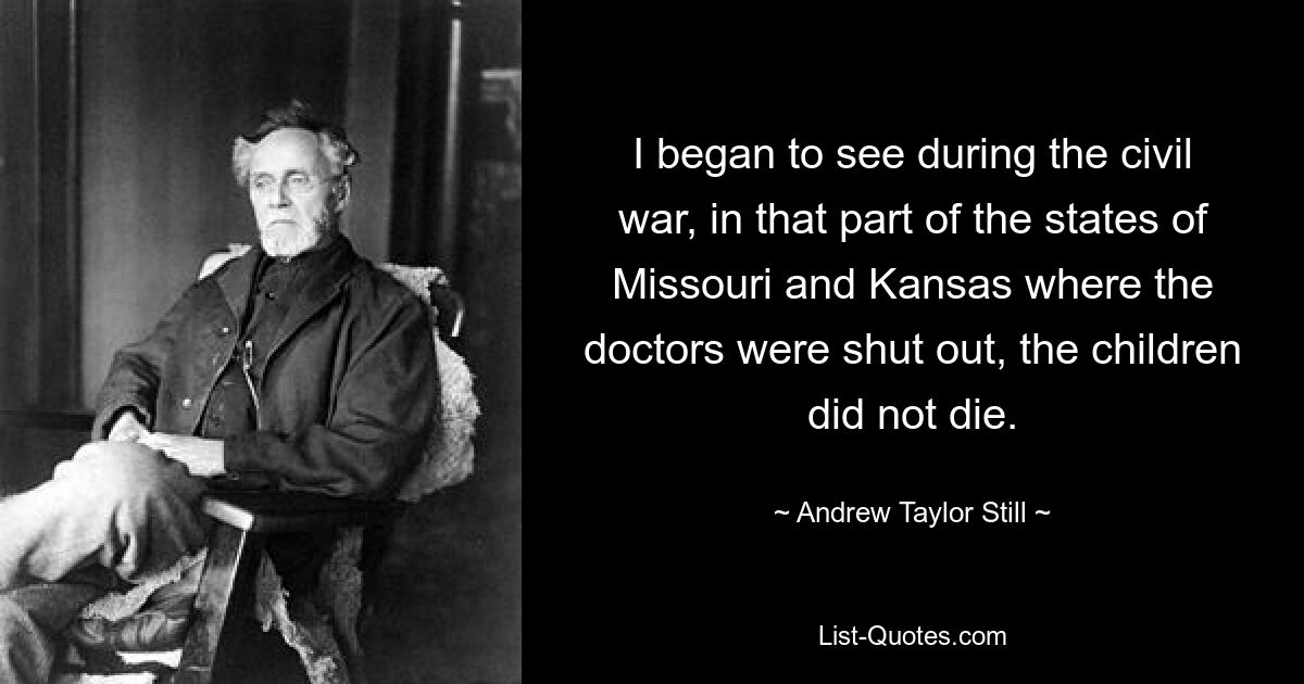 I began to see during the civil war, in that part of the states of Missouri and Kansas where the doctors were shut out, the children did not die. — © Andrew Taylor Still