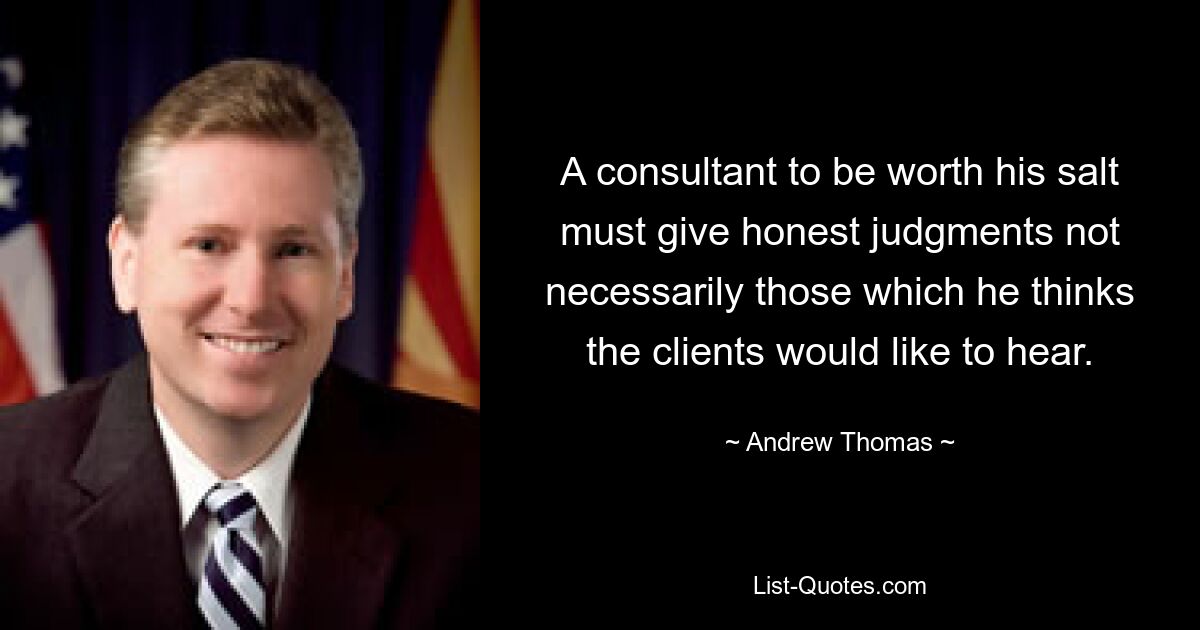 A consultant to be worth his salt must give honest judgments not necessarily those which he thinks the clients would like to hear. — © Andrew Thomas