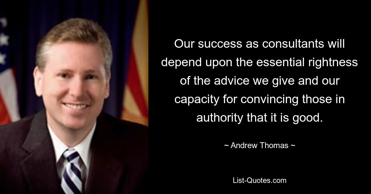 Our success as consultants will depend upon the essential rightness of the advice we give and our capacity for convincing those in authority that it is good. — © Andrew Thomas