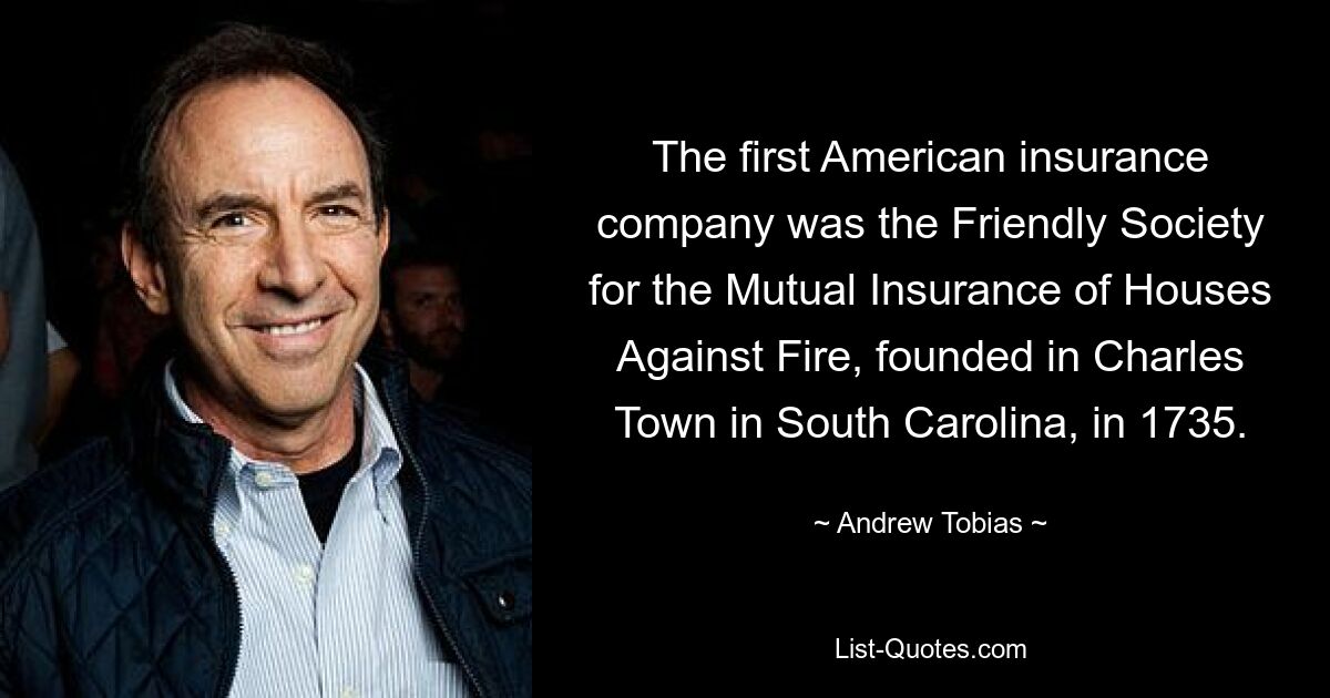 The first American insurance company was the Friendly Society for the Mutual Insurance of Houses Against Fire, founded in Charles Town in South Carolina, in 1735. — © Andrew Tobias