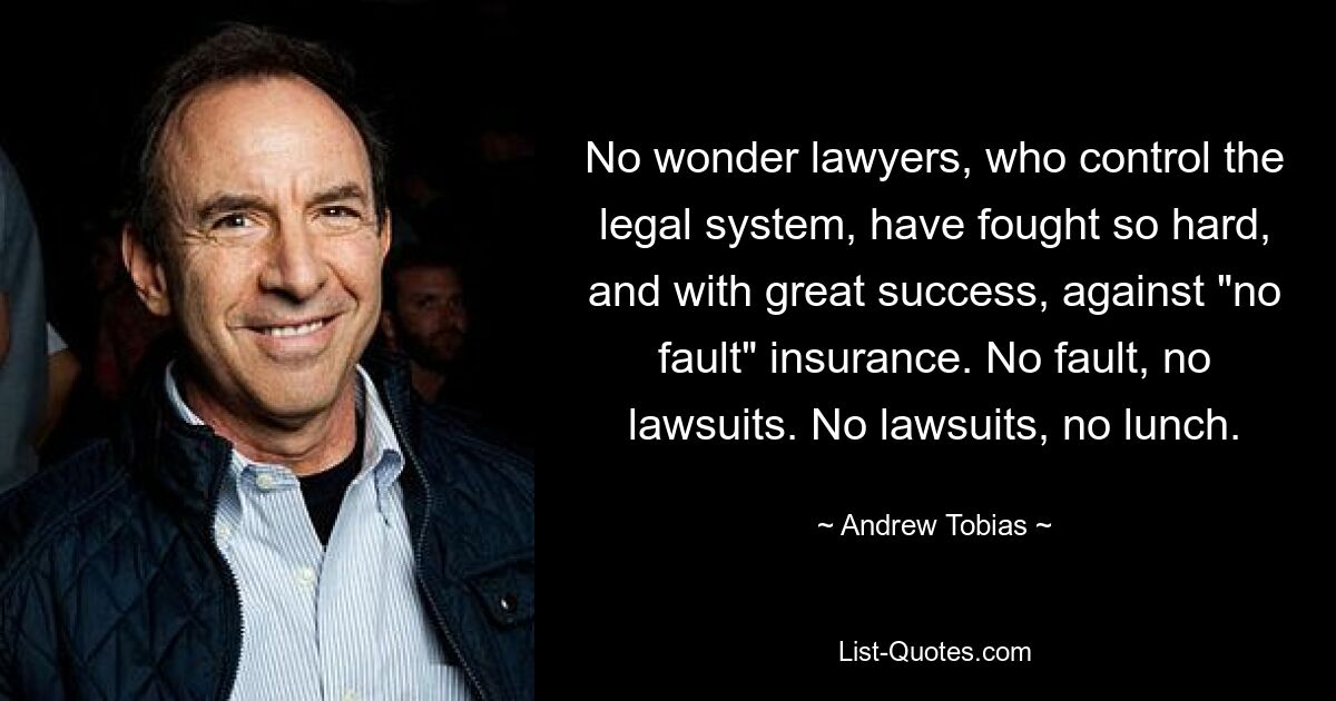 No wonder lawyers, who control the legal system, have fought so hard, and with great success, against "no fault" insurance. No fault, no lawsuits. No lawsuits, no lunch. — © Andrew Tobias