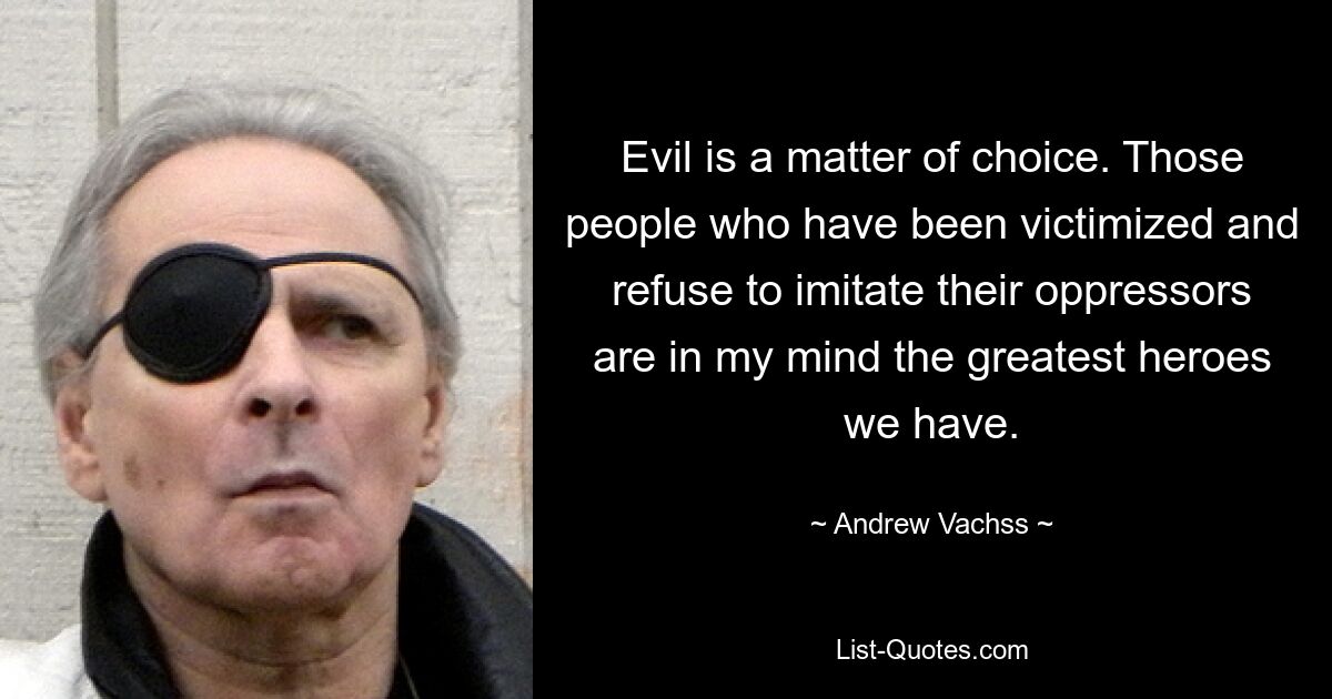 Evil is a matter of choice. Those people who have been victimized and refuse to imitate their oppressors are in my mind the greatest heroes we have. — © Andrew Vachss