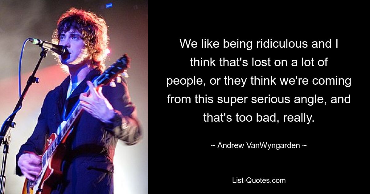 We like being ridiculous and I think that's lost on a lot of people, or they think we're coming from this super serious angle, and that's too bad, really. — © Andrew VanWyngarden