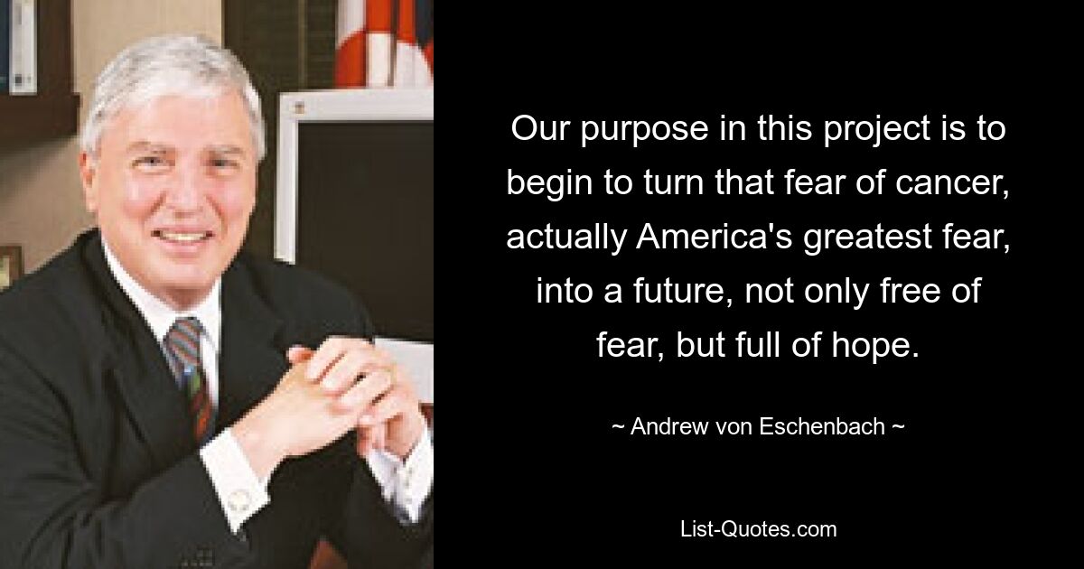 Our purpose in this project is to begin to turn that fear of cancer, actually America's greatest fear, into a future, not only free of fear, but full of hope. — © Andrew von Eschenbach