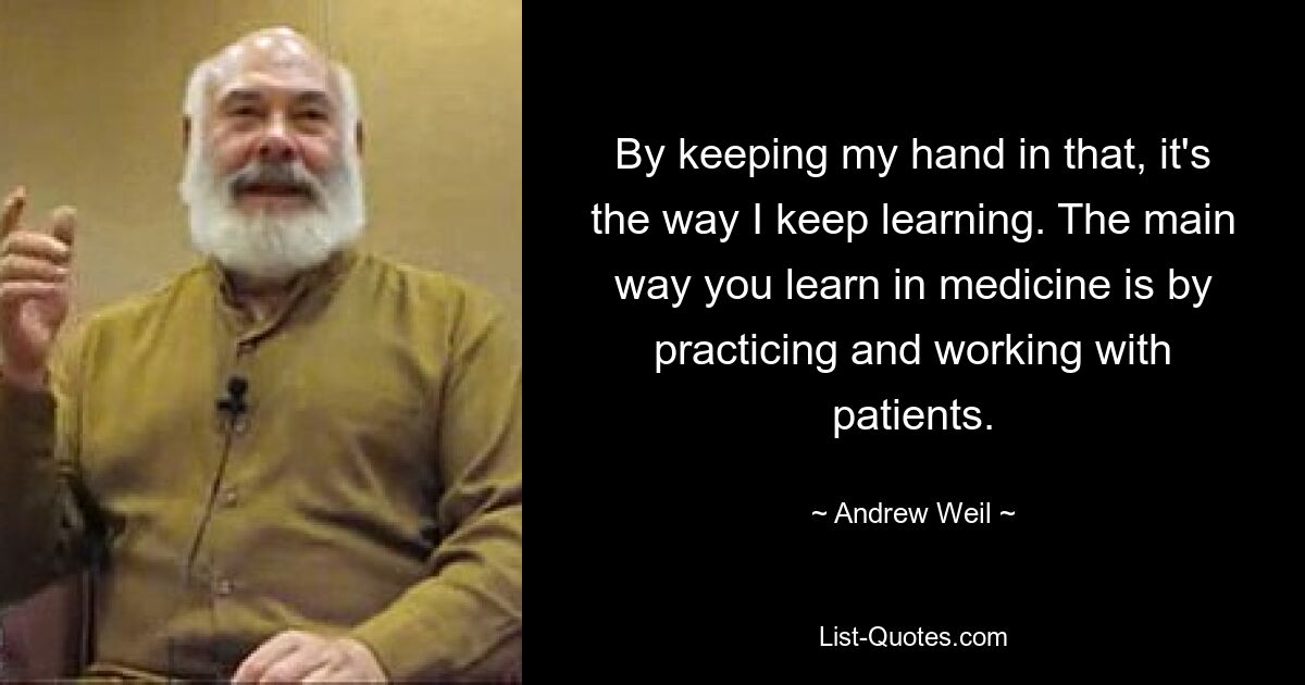 By keeping my hand in that, it's the way I keep learning. The main way you learn in medicine is by practicing and working with patients. — © Andrew Weil