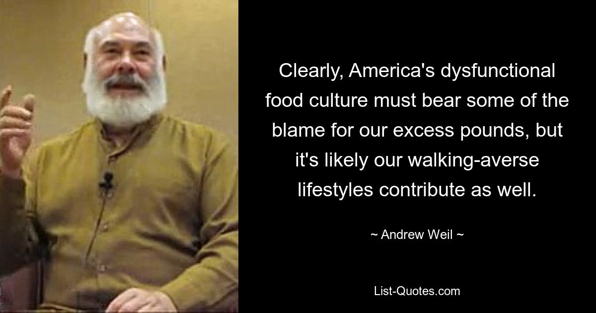 Clearly, America's dysfunctional food culture must bear some of the blame for our excess pounds, but it's likely our walking-averse lifestyles contribute as well. — © Andrew Weil