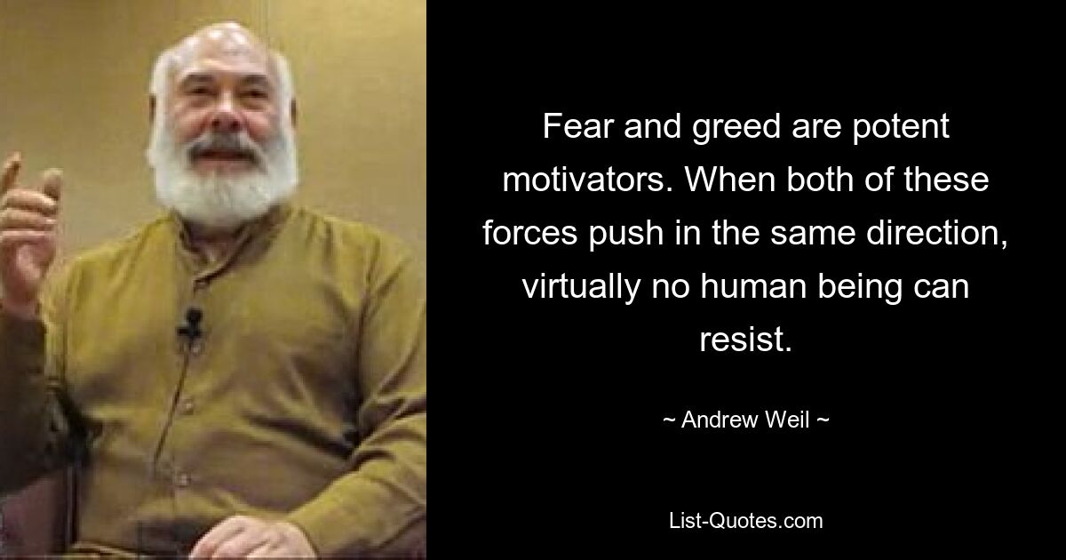 Fear and greed are potent motivators. When both of these forces push in the same direction, virtually no human being can resist. — © Andrew Weil