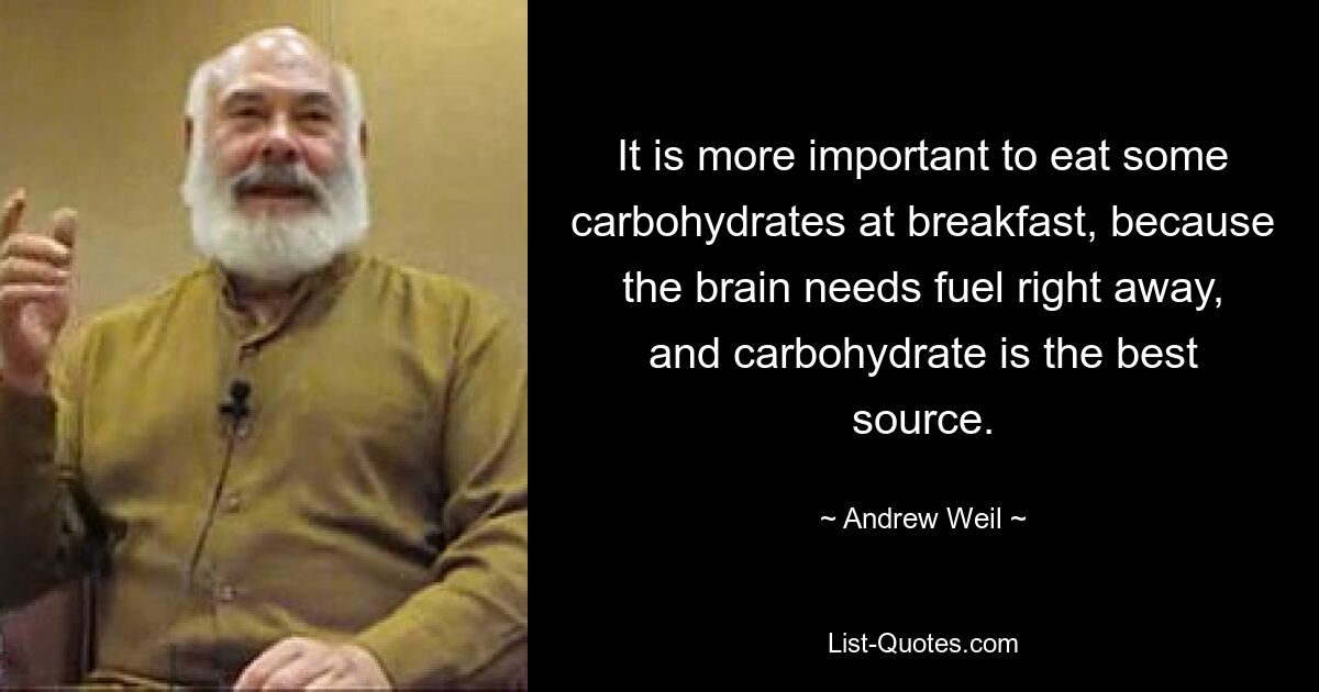 It is more important to eat some carbohydrates at breakfast, because the brain needs fuel right away, and carbohydrate is the best source. — © Andrew Weil