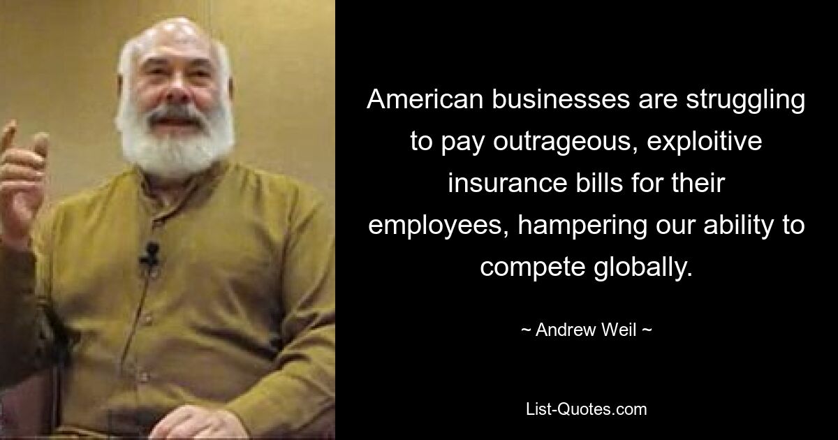 American businesses are struggling to pay outrageous, exploitive insurance bills for their employees, hampering our ability to compete globally. — © Andrew Weil