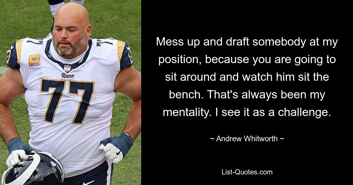 Mess up and draft somebody at my position, because you are going to sit around and watch him sit the bench. That's always been my mentality. I see it as a challenge. — © Andrew Whitworth