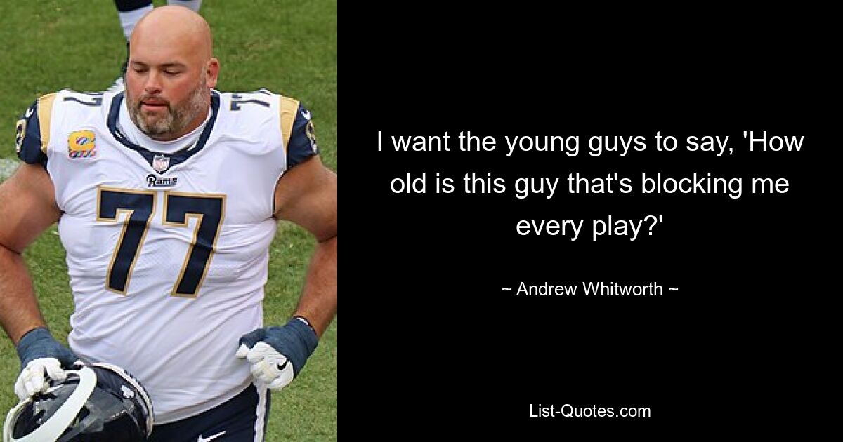 I want the young guys to say, 'How old is this guy that's blocking me every play?' — © Andrew Whitworth